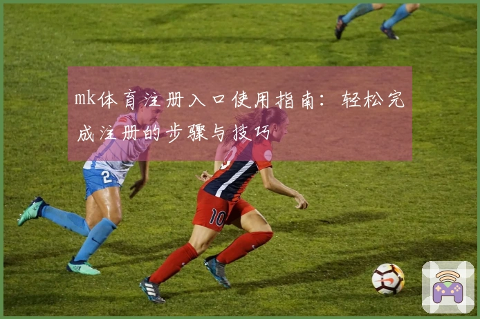 mk体育注册入口使用指南：轻松完成注册的步骤与技巧